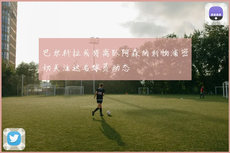 巴尔科拉或将离队阿森纳利物浦密切关注这名球员动态