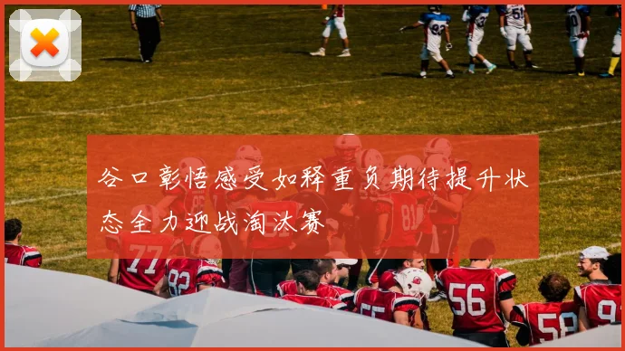 谷口彰悟感受如释重负期待提升状态全力迎战淘汰赛