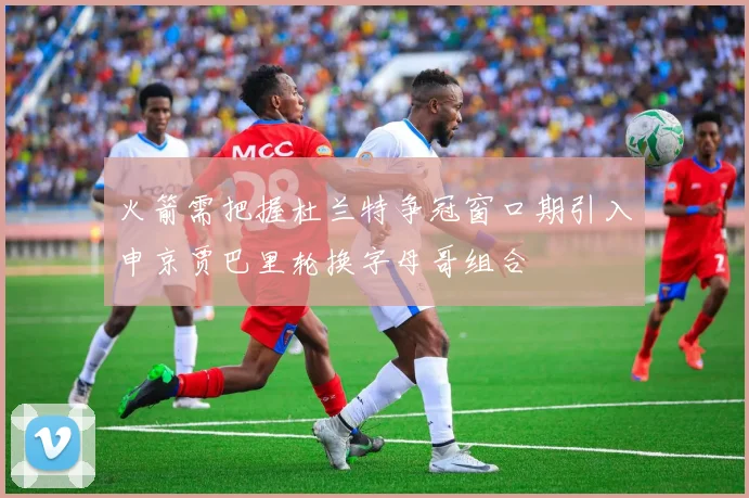 火箭需把握杜兰特争冠窗口期引入申京贾巴里轮换字母哥组合