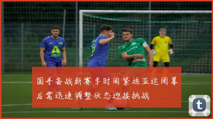 国手备战新赛季时间紧迫亚运闭幕后需迅速调整状态迎接挑战