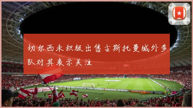 切尔西未积极出售古斯托曼城外多队对其表示关注