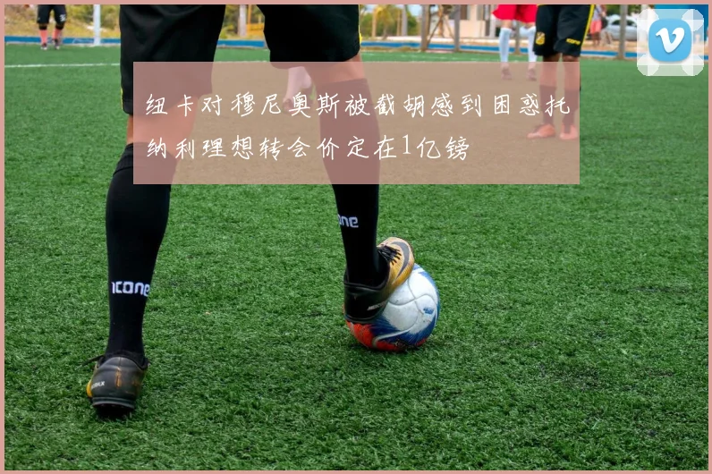 纽卡对穆尼奥斯被截胡感到困惑托纳利理想转会价定在1亿镑