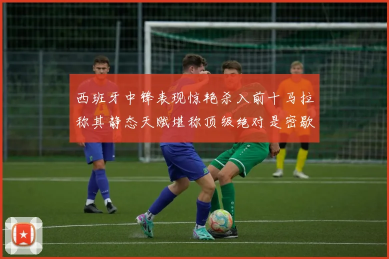 西班牙中锋表现惊艳杀入前十马拉称其静态天赋堪称顶级绝对是密歇根夺冠功臣