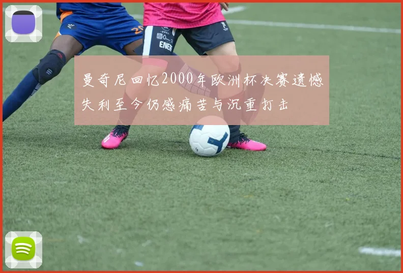 曼奇尼回忆2000年欧洲杯决赛遗憾失利至今仍感痛苦与沉重打击