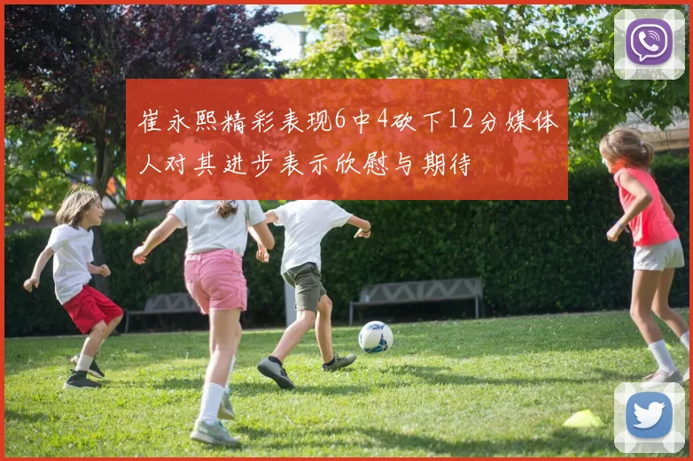 崔永熙精彩表现6中4砍下12分媒体人对其进步表示欣慰与期待