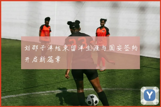 刘邵子洋结束留洋生涯与国安签约开启新篇章